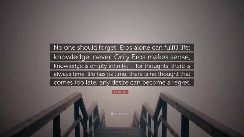 Emil Cioran Quote: “No one should forget: Eros alone can fulfill life; knowledge, never. Only Eros makes sense; knowledge is empty infinity;––for thoughts, there is always time; life has its time; there is no thought that comes too late; any desire can become a regret.”