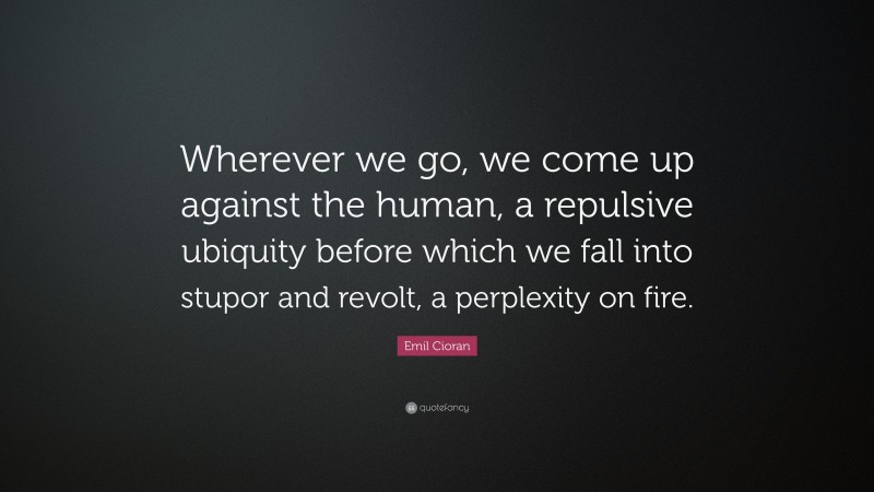 Emil Cioran Quote: “Wherever we go, we come up against the human, a repulsive ubiquity before which we fall into stupor and revolt, a perplexity on fire.”