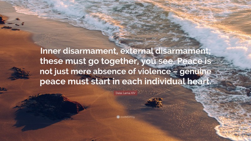 Dalai Lama XIV Quote: “Inner disarmament, external disarmament; these must go together, you see. Peace is not just mere absence of violence – genuine peace must start in each individual heart.”