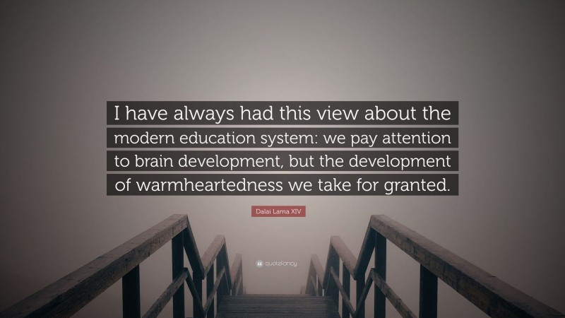 Dalai Lama XIV Quote: “I have always had this view about the modern education system: we pay attention to brain development, but the development of warmheartedness we take for granted.”