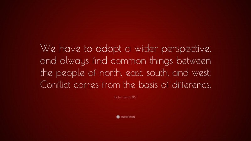 Dalai Lama XIV Quote: “We have to adopt a wider perspective, and always find common things between the people of north, east, south, and west. Conflict comes from the basis of differencs.”
