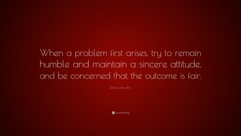 Dalai Lama XIV Quote: “When a problem first arises, try to remain humble and maintain a sincere attitude, and be concerned that the outcome is fair.”