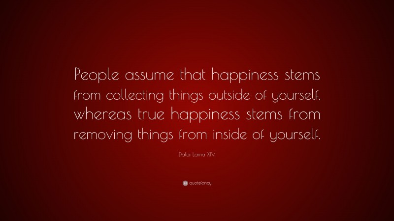 Dalai Lama XIV Quote: “People assume that happiness stems from collecting things outside of yourself, whereas true happiness stems from removing things from inside of yourself.”