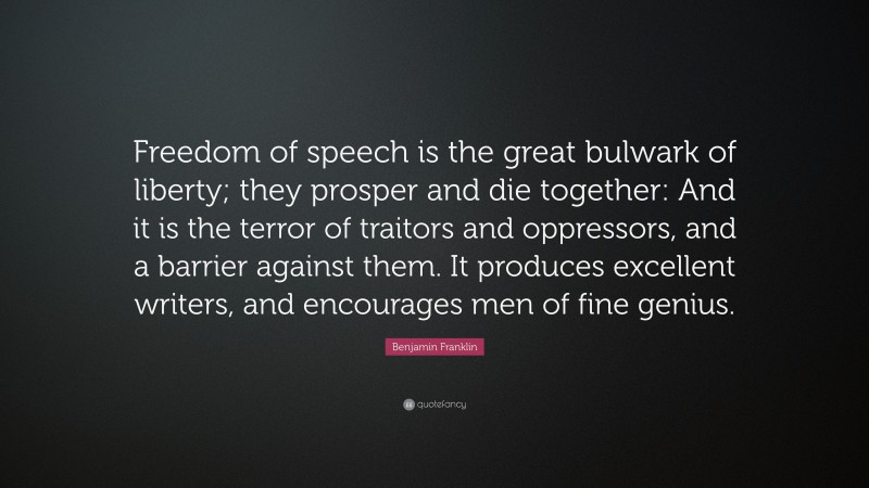 Benjamin Franklin Quote: “Freedom of speech is the great bulwark of liberty; they prosper and die together: And it is the terror of traitors and oppressors, and a barrier against them. It produces excellent writers, and encourages men of fine genius.”