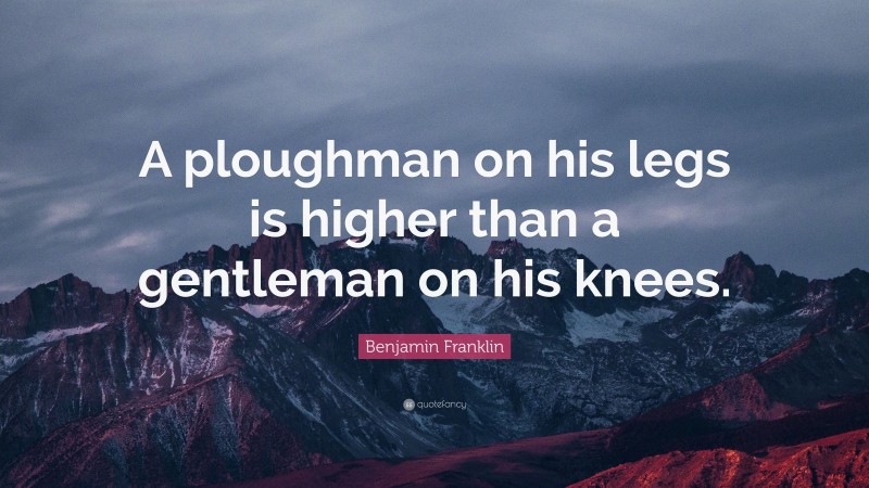 Benjamin Franklin Quote: “A ploughman on his legs is higher than a gentleman on his knees.”