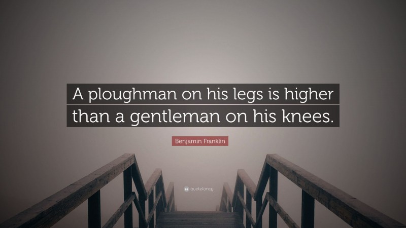 Benjamin Franklin Quote: “A ploughman on his legs is higher than a gentleman on his knees.”