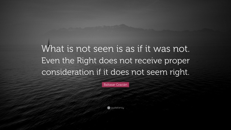 Baltasar Gracián Quote: “What is not seen is as if it was not. Even the Right does not receive proper consideration if it does not seem right.”