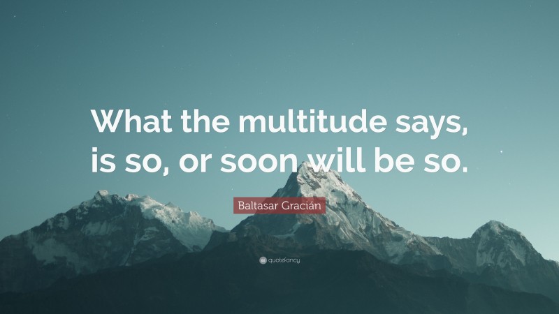 Baltasar Gracián Quote: “What the multitude says, is so, or soon will be so.”