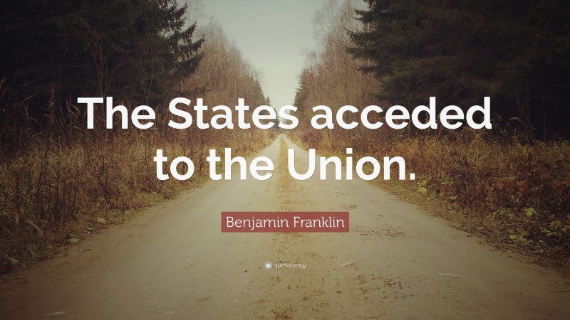 Benjamin Franklin Quote: “The States acceded to the Union.”