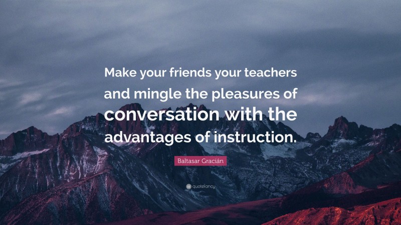 Baltasar Gracián Quote: “Make your friends your teachers and mingle the pleasures of conversation with the advantages of instruction.”