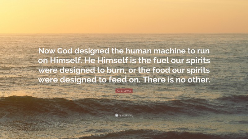 C. S. Lewis Quote: “Now God designed the human machine to run on Himself. He Himself is the fuel our spirits were designed to burn, or the food our spirits were designed to feed on. There is no other.”