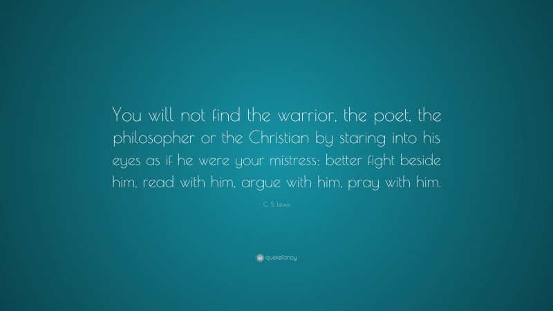 C. S. Lewis Quote: “You will not find the warrior, the poet, the philosopher or the Christian by staring into his eyes as if he were your mistress: better fight beside him, read with him, argue with him, pray with him.”
