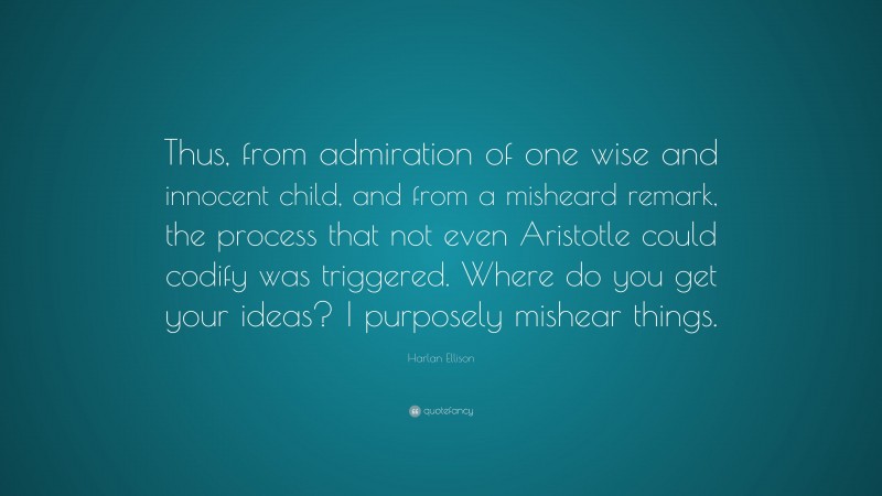 Harlan Ellison Quote: “Thus, from admiration of one wise and innocent child, and from a misheard remark, the process that not even Aristotle could codify was triggered. Where do you get your ideas? I purposely mishear things.”