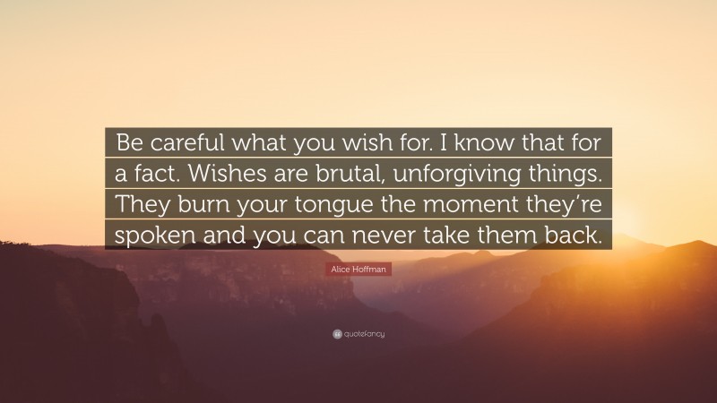 Alice Hoffman Quote: “Be careful what you wish for. I know that for a fact. Wishes are brutal, unforgiving things. They burn your tongue the moment they’re spoken and you can never take them back.”