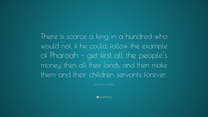Benjamin Franklin Quote: “There is scarce a king in a hundred who would not, if he could, follow the example of Pharoah – get first all the people’s money, then all their lands, and then make them and their children servants forever.”
