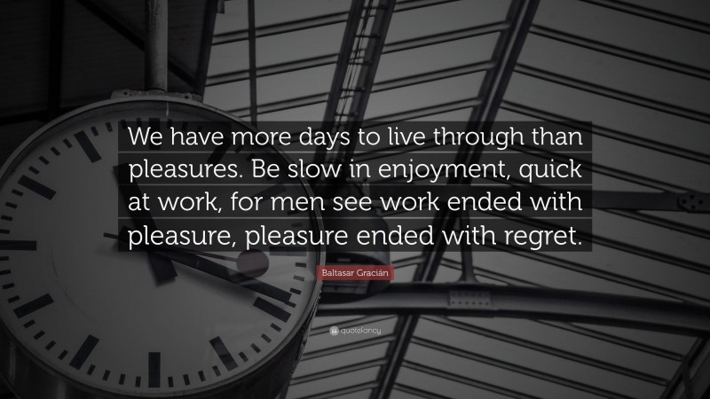 Baltasar Gracián Quote: “We have more days to live through than pleasures. Be slow in enjoyment, quick at work, for men see work ended with pleasure, pleasure ended with regret.”