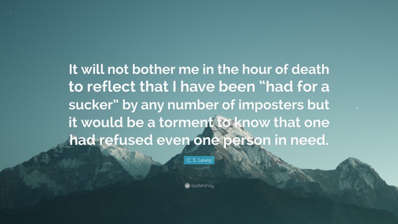 C. S. Lewis Quote: “It will not bother me in the hour of death to reflect that I have been “had for a sucker” by any number of imposters but it would be a torment to know that one had refused even one person in need.”