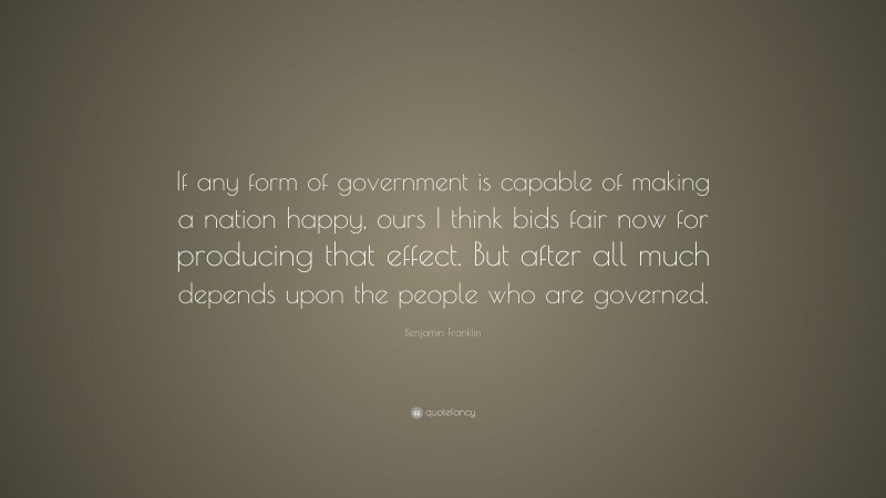 Benjamin Franklin Quote: “If any form of government is capable of making a nation happy, ours I think bids fair now for producing that effect. But after all much depends upon the people who are governed.”