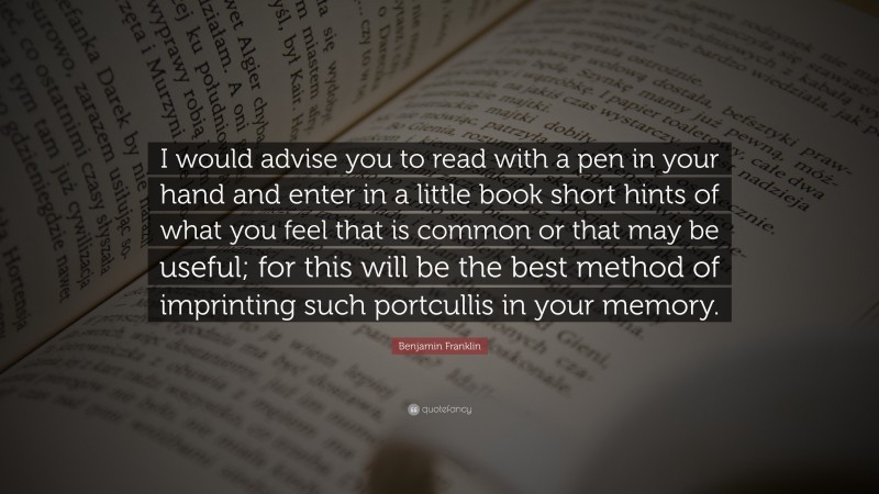 Benjamin Franklin Quote: “I would advise you to read with a pen in your hand and enter in a little book short hints of what you feel that is common or that may be useful; for this will be the best method of imprinting such portcullis in your memory.”