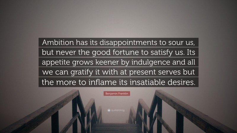 Benjamin Franklin Quote: “Ambition has its disappointments to sour us, but never the good fortune to satisfy us. Its appetite grows keener by indulgence and all we can gratify it with at present serves but the more to inflame its insatiable desires.”