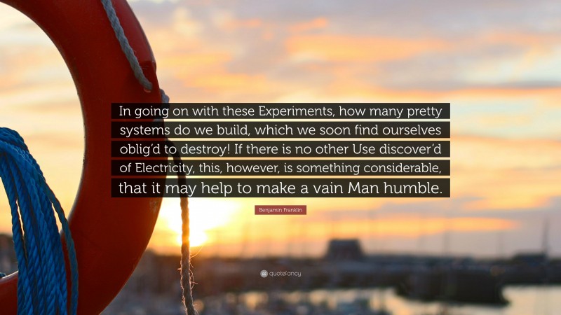 Benjamin Franklin Quote: “In going on with these Experiments, how many pretty systems do we build, which we soon find ourselves oblig’d to destroy! If there is no other Use discover’d of Electricity, this, however, is something considerable, that it may help to make a vain Man humble.”