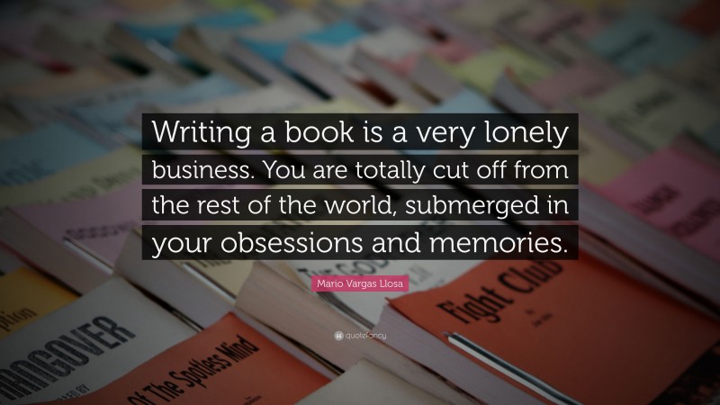 Mario Vargas Llosa Quote: “Writing a book is a very lonely business. You are totally cut off from the rest of the world, submerged in your obsessions and memories.”