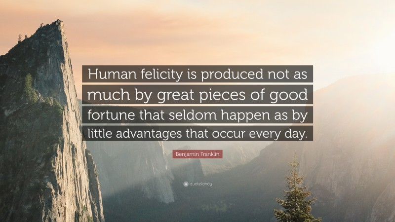 Benjamin Franklin Quote: “Human felicity is produced not as much by great pieces of good fortune that seldom happen as by little advantages that occur every day.”