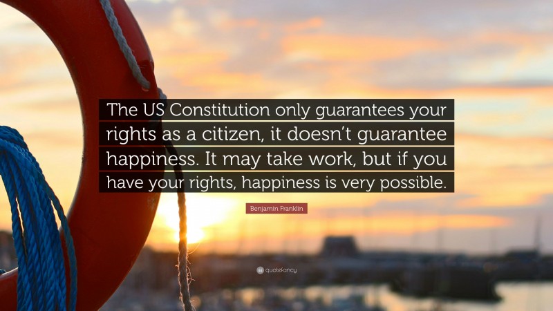 Benjamin Franklin Quote: “The US Constitution only guarantees your rights as a citizen, it doesn’t guarantee happiness. It may take work, but if you have your rights, happiness is very possible.”