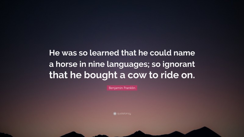 Benjamin Franklin Quote: “He was so learned that he could name a horse in nine languages; so ignorant that he bought a cow to ride on.”