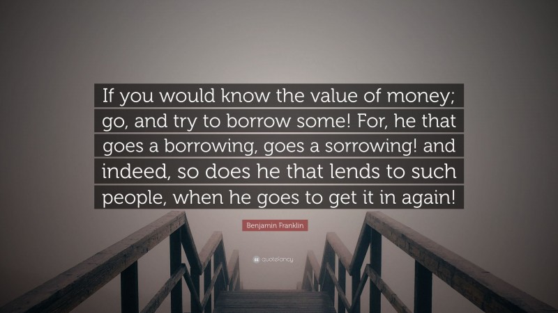 Benjamin Franklin Quote: “If you would know the value of money; go, and try to borrow some! For, he that goes a borrowing, goes a sorrowing! and indeed, so does he that lends to such people, when he goes to get it in again!”