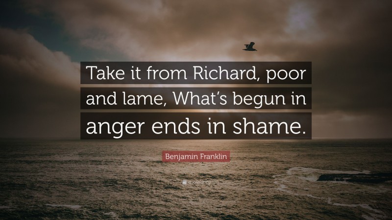 Benjamin Franklin Quote: “Take it from Richard, poor and lame, What’s begun in anger ends in shame.”