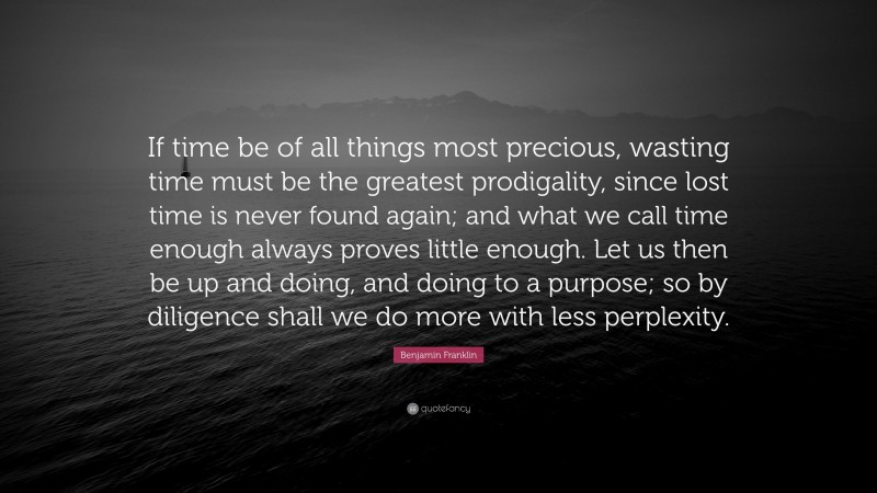 Benjamin Franklin Quote: “If time be of all things most precious, wasting time must be the greatest prodigality, since lost time is never found again; and what we call time enough always proves little enough. Let us then be up and doing, and doing to a purpose; so by diligence shall we do more with less perplexity.”