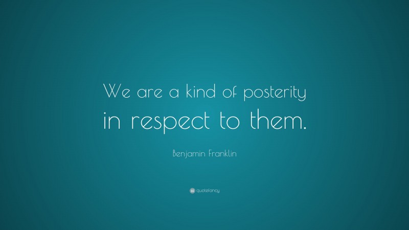Benjamin Franklin Quote: “We are a kind of posterity in respect to them.”