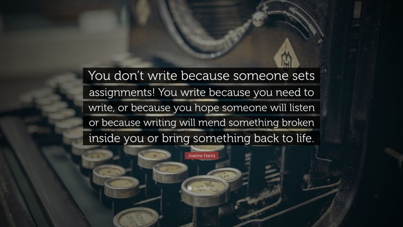 Joanne Harris Quote: “You don’t write because someone sets assignments! You write because you need to write, or because you hope someone will listen or because writing will mend something broken inside you or bring something back to life.”