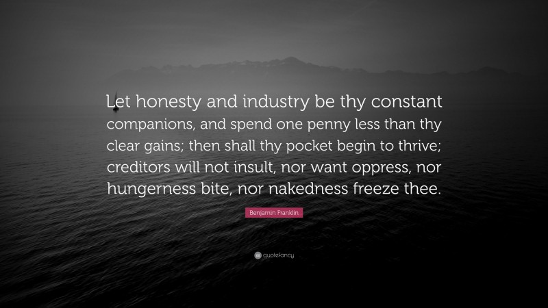 Benjamin Franklin Quote: “Let honesty and industry be thy constant companions, and spend one penny less than thy clear gains; then shall thy pocket begin to thrive; creditors will not insult, nor want oppress, nor hungerness bite, nor nakedness freeze thee.”