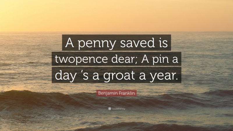 Benjamin Franklin Quote: “A penny saved is twopence dear; A pin a day ’s a groat a year.”