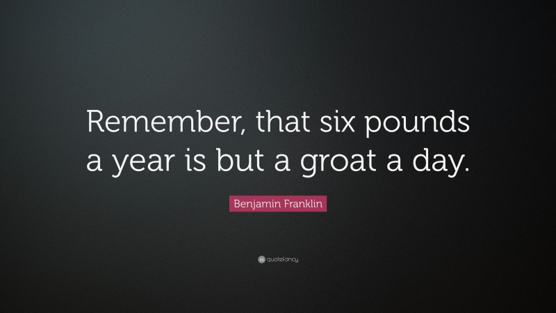 Benjamin Franklin Quote: “Remember, that six pounds a year is but a groat a day.”