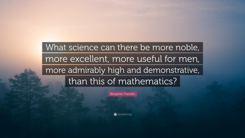 Benjamin Franklin Quote: “What science can there be more noble, more excellent, more useful for men, more admirably high and demonstrative, than this of mathematics?”