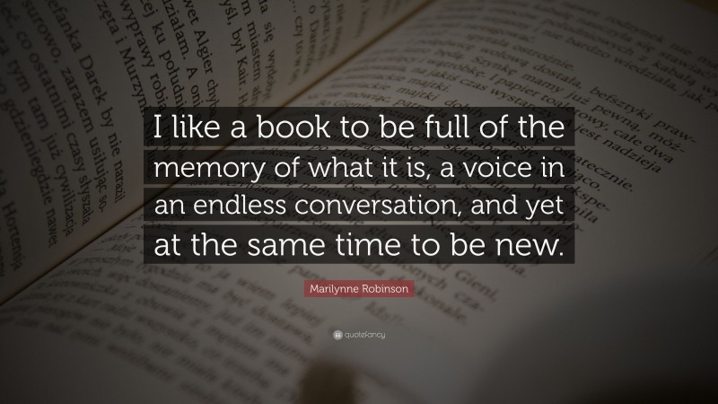 Marilynne Robinson Quote: “I like a book to be full of the memory of what it is, a voice in an endless conversation, and yet at the same time to be new.”