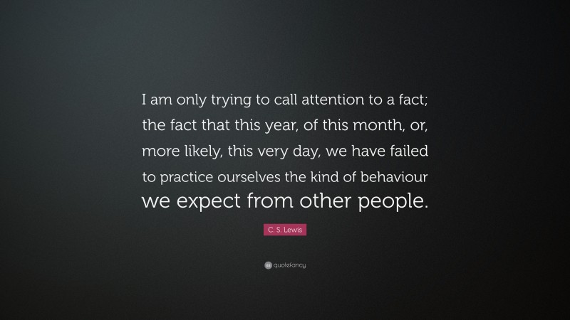 C. S. Lewis Quote: “I am only trying to call attention to a fact; the fact that this year, of this month, or, more likely, this very day, we have failed to practice ourselves the kind of behaviour we expect from other people.”