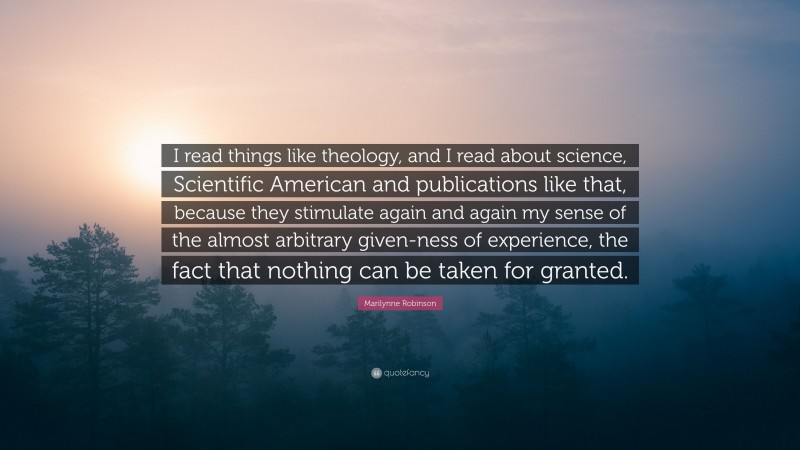 Marilynne Robinson Quote: “I read things like theology, and I read about science, Scientific American and publications like that, because they stimulate again and again my sense of the almost arbitrary given-ness of experience, the fact that nothing can be taken for granted.”