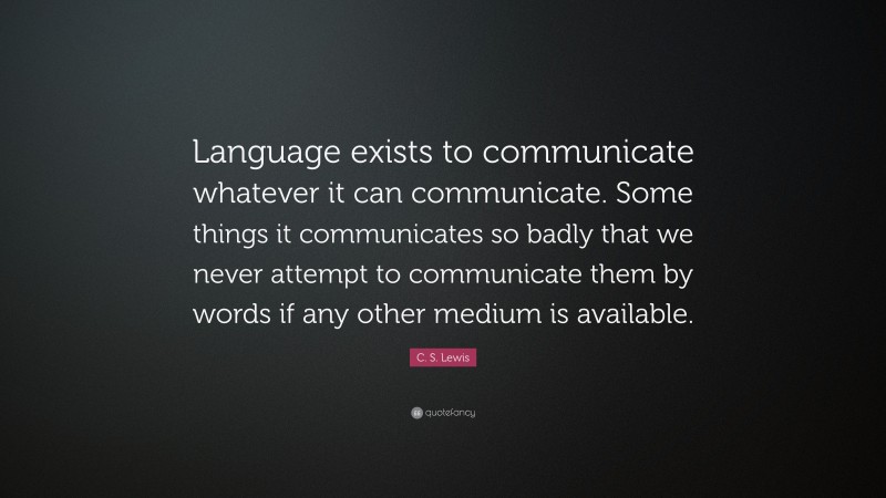 C. S. Lewis Quote: “Language exists to communicate whatever it can communicate. Some things it communicates so badly that we never attempt to communicate them by words if any other medium is available.”