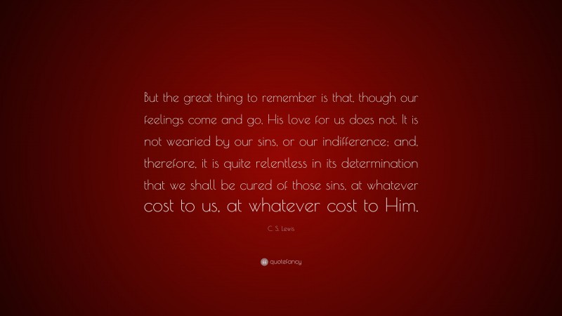 C. S. Lewis Quote: “But the great thing to remember is that, though our feelings come and go, His love for us does not. It is not wearied by our sins, or our indifference; and, therefore, it is quite relentless in its determination that we shall be cured of those sins, at whatever cost to us, at whatever cost to Him.”