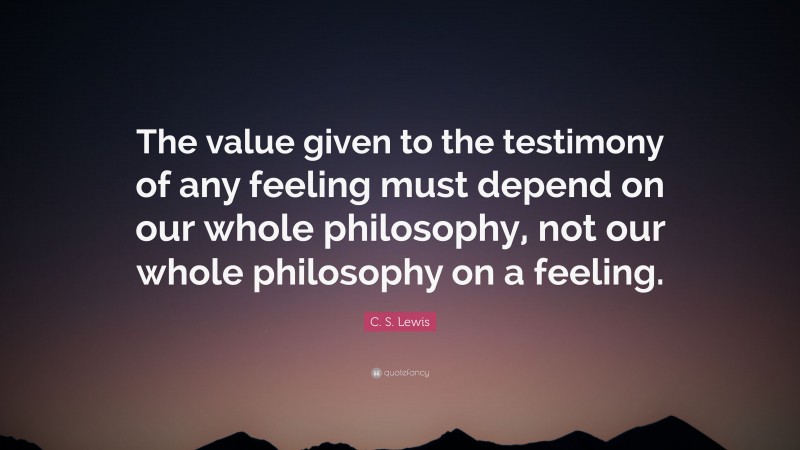 C. S. Lewis Quote: “The value given to the testimony of any feeling must depend on our whole philosophy, not our whole philosophy on a feeling.”