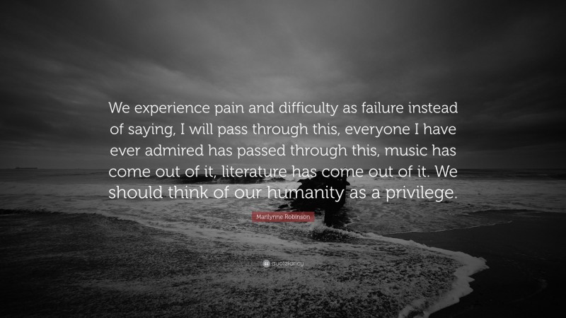 Marilynne Robinson Quote: “We experience pain and difficulty as failure instead of saying, I will pass through this, everyone I have ever admired has passed through this, music has come out of it, literature has come out of it. We should think of our humanity as a privilege.”