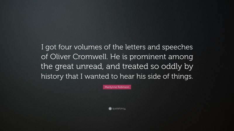 Marilynne Robinson Quote: “I got four volumes of the letters and speeches of Oliver Cromwell. He is prominent among the great unread, and treated so oddly by history that I wanted to hear his side of things.”