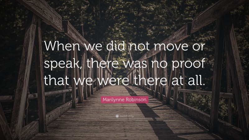 Marilynne Robinson Quote: “When we did not move or speak, there was no proof that we were there at all.”