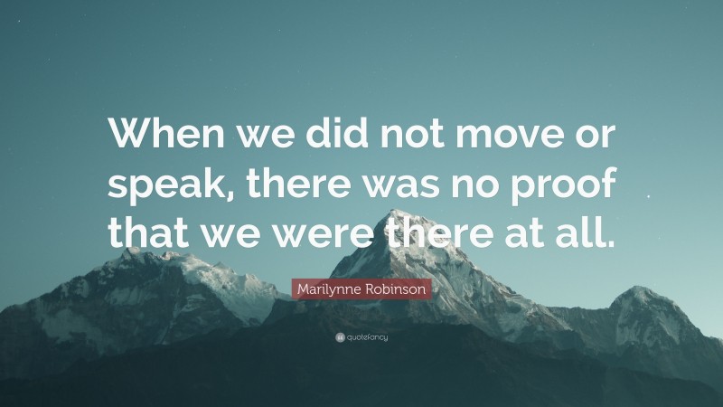 Marilynne Robinson Quote: “When we did not move or speak, there was no proof that we were there at all.”