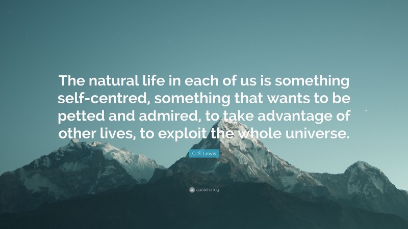 C. S. Lewis Quote: “The natural life in each of us is something self-centred, something that wants to be petted and admired, to take advantage of other lives, to exploit the whole universe.”