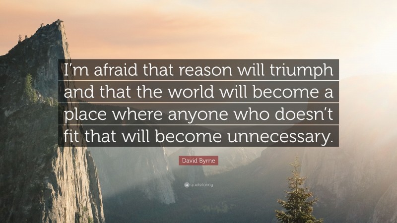 David Byrne Quote: “I’m afraid that reason will triumph and that the world will become a place where anyone who doesn’t fit that will become unnecessary.”